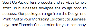 Start Up Pack offers products and services to help start up businesses navigate the rough road to success. Our packages range from the Design and Printing of all your Marketing Collateral; to Business, Legal and Financial Consultation for your company.