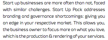 Start up businesses are more often than not, faced with similar challenges. Start Up Pack addresses branding and governance shortcomings: giving you an edge in your respective market. This allows you, the business owner to focus more on what you love, which is the production & rendering of your services.